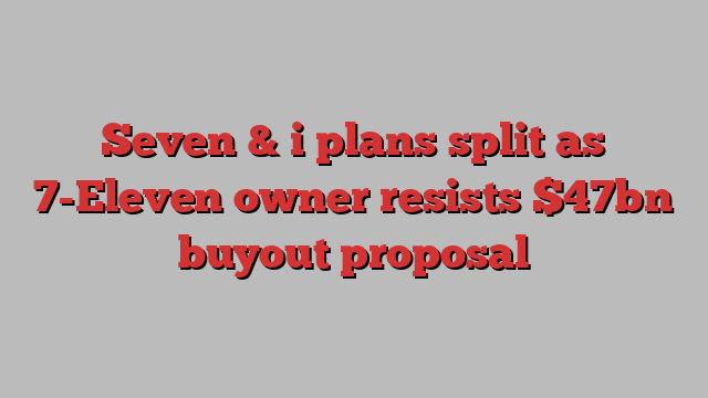 Seven & i plans split as 7-Eleven owner resists $47bn buyout proposal