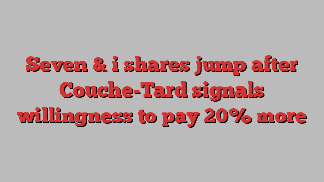 Seven & i shares jump after Couche-Tard signals willingness to pay 20% more