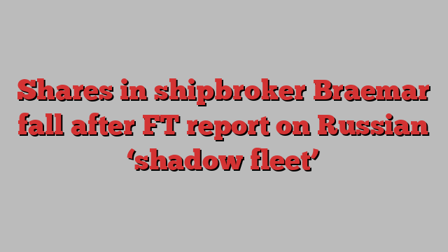 Shares in shipbroker Braemar fall after FT report on Russian ‘shadow fleet’