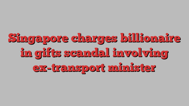 Singapore charges billionaire in gifts scandal involving ex-transport minister