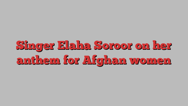 Singer Elaha Soroor on her anthem for Afghan women