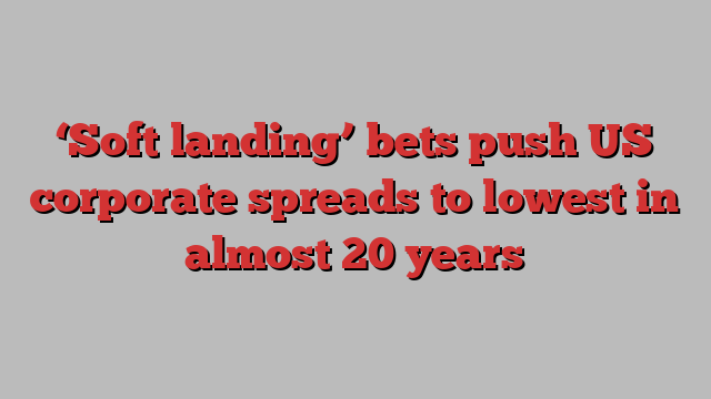 ‘Soft landing’ bets push US corporate spreads to lowest in almost 20 years