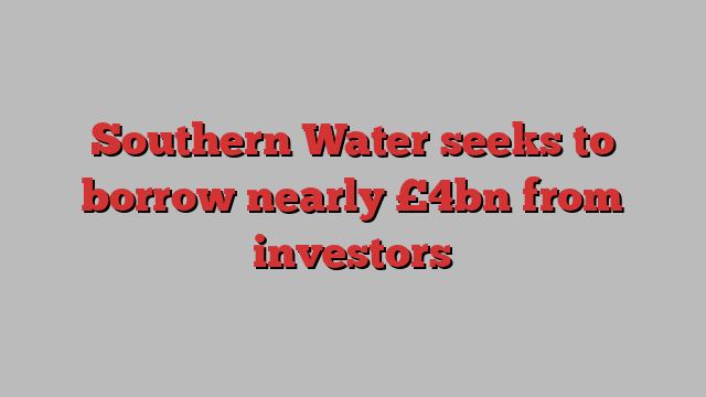 Southern Water seeks to borrow nearly £4bn from investors