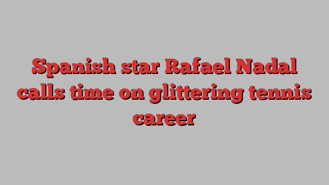 Spanish star Rafael Nadal calls time on glittering tennis career