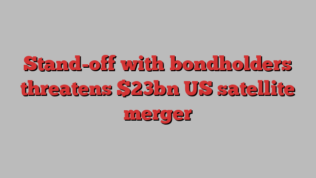 Stand-off with bondholders threatens $23bn US satellite merger