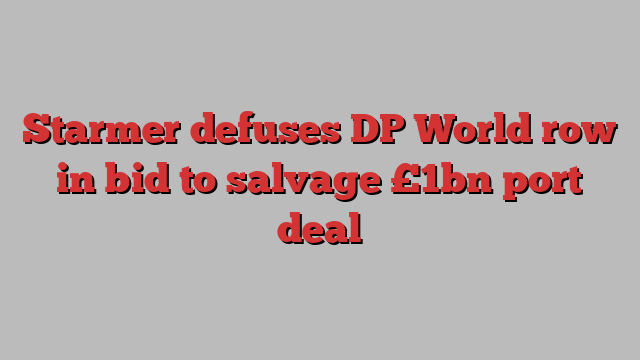 Starmer defuses DP World row in bid to salvage £1bn port deal