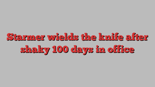 Starmer wields the knife after shaky 100 days in office