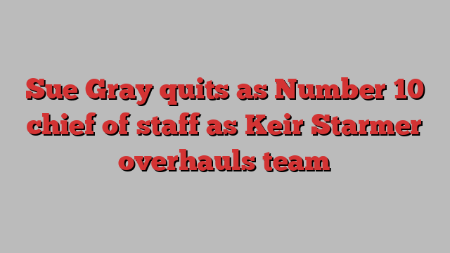 Sue Gray quits as Number 10 chief of staff as Keir Starmer overhauls team