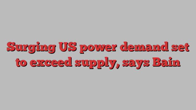 Surging US power demand set to exceed supply, says Bain