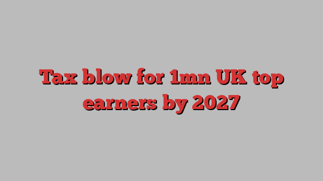 Tax blow for 1mn UK top earners by 2027