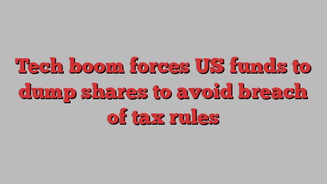 Tech boom forces US funds to dump shares to avoid breach of tax rules