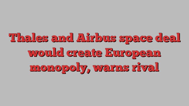 Thales and Airbus space deal would create European monopoly, warns rival