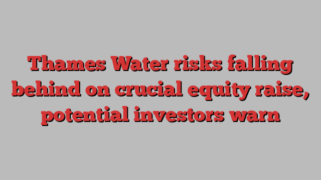 Thames Water risks falling behind on crucial equity raise, potential investors warn