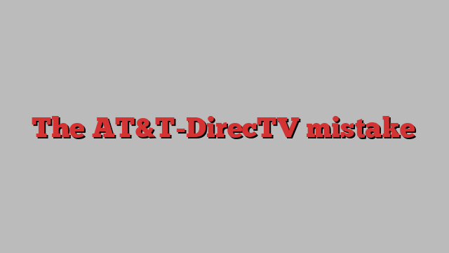 The AT&T-DirecTV mistake