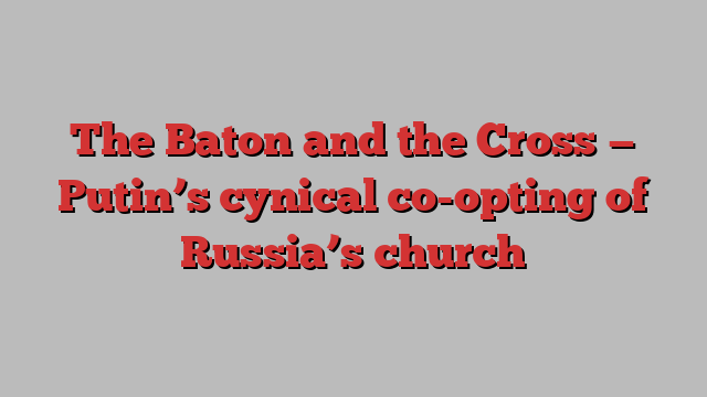 The Baton and the Cross — Putin’s cynical co-opting of Russia’s church