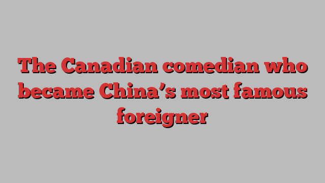 The Canadian comedian who became China’s most famous foreigner