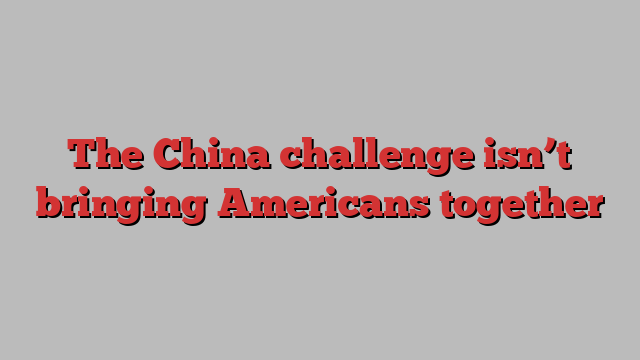 The China challenge isn’t bringing Americans together