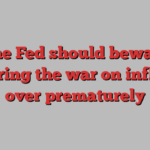 The Fed should beware declaring the war on inflation over prematurely