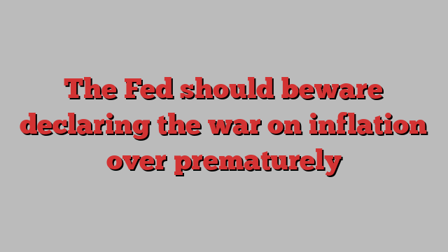 The Fed should beware declaring the war on inflation over prematurely