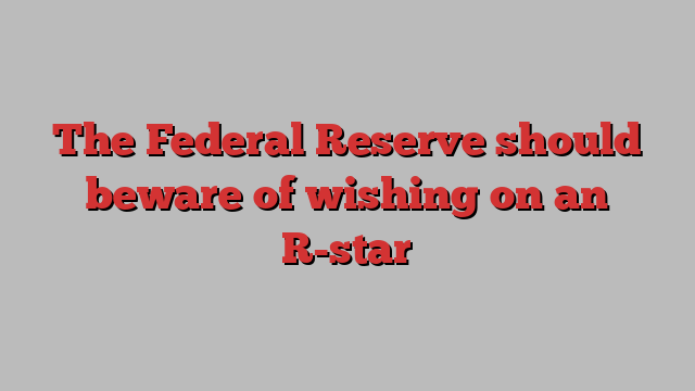 The Federal Reserve should beware of wishing on an R-star