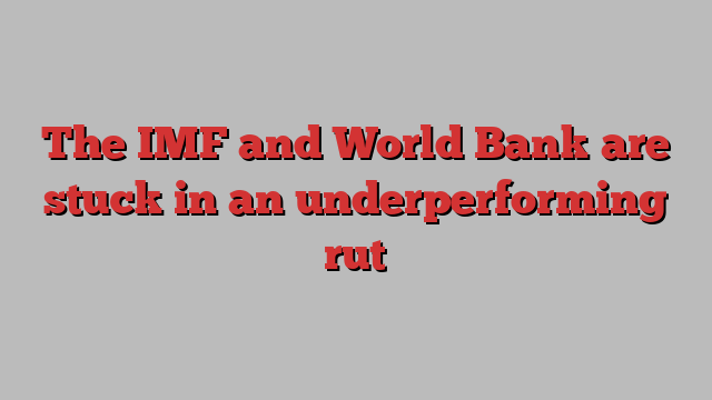 The IMF and World Bank are stuck in an underperforming rut