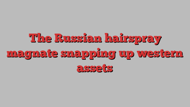 The Russian hairspray magnate snapping up western assets