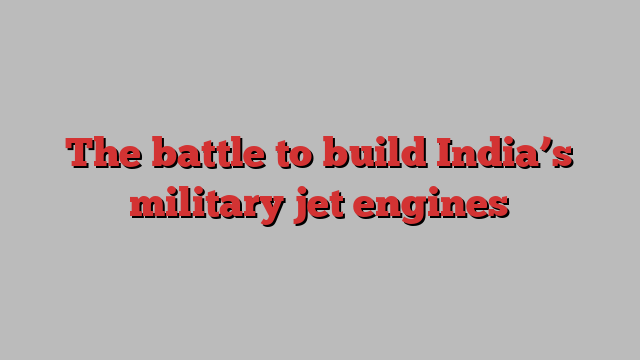 The battle to build India’s military jet engines