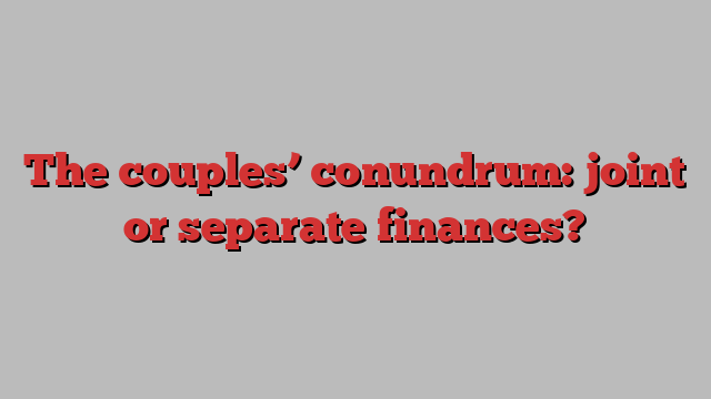 The couples’ conundrum: joint or separate finances?