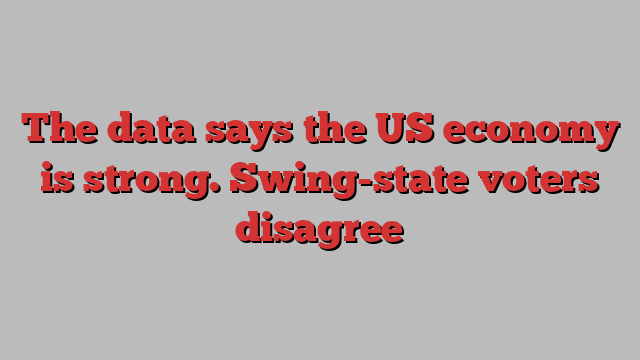 The data says the US economy is strong. Swing-state voters disagree