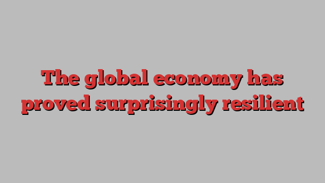 The global economy has proved surprisingly resilient