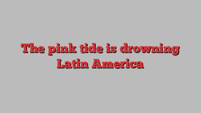 The pink tide is drowning Latin America