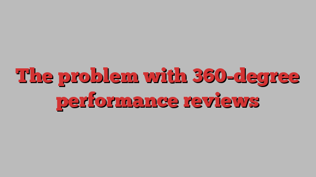 The problem with 360-degree performance reviews