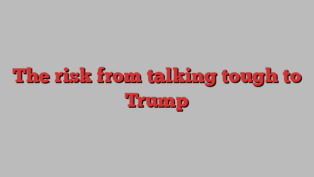 The risk from talking tough to Trump