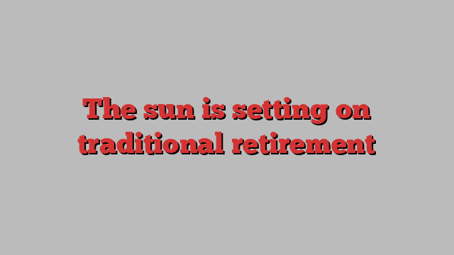 The sun is setting on traditional retirement