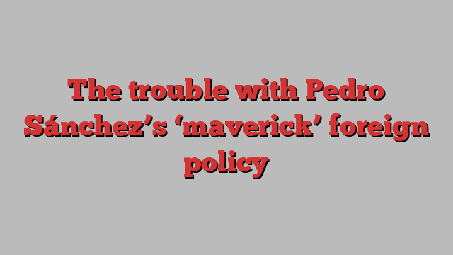 The trouble with Pedro Sánchez’s ‘maverick’ foreign policy