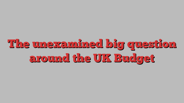 The unexamined big question around the UK Budget