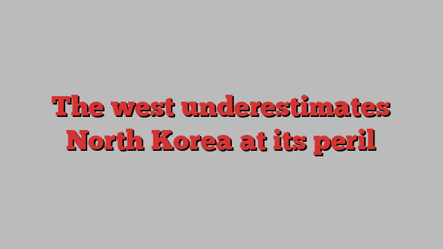 The west underestimates North Korea at its peril