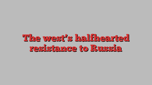 The west’s halfhearted resistance to Russia