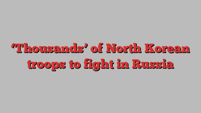 ‘Thousands’ of North Korean troops to fight in Russia