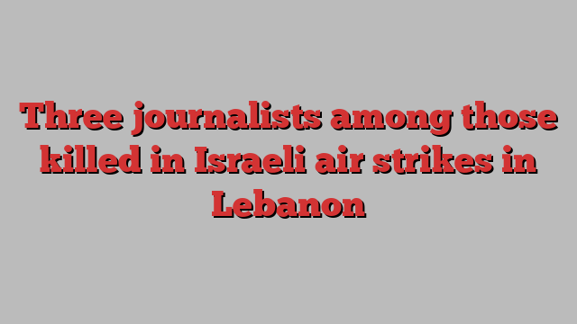 Three journalists among those killed in Israeli air strikes in Lebanon