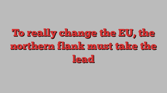 To really change the EU, the northern flank must take the lead