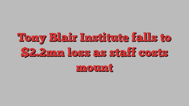 Tony Blair Institute falls to $2.2mn loss as staff costs mount