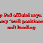 Top Fed official says US economy ‘well positioned’ for soft landing