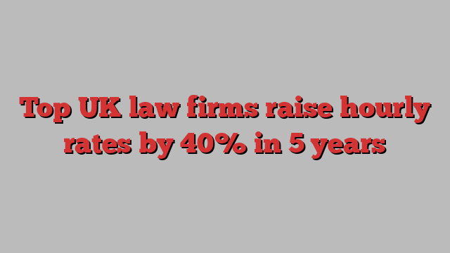 Top UK law firms raise hourly rates by 40% in 5 years