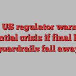 Top US regulator warns of potential crisis if final bank guardrails fall away