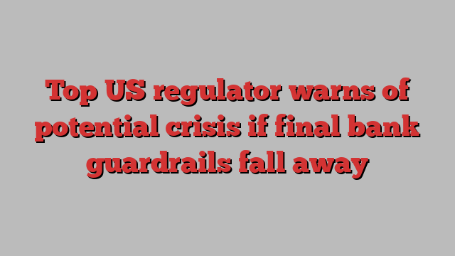 Top US regulator warns of potential crisis if final bank guardrails fall away