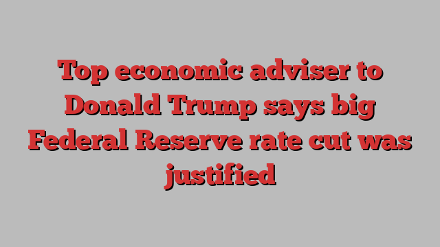 Top economic adviser to Donald Trump says big Federal Reserve rate cut was justified