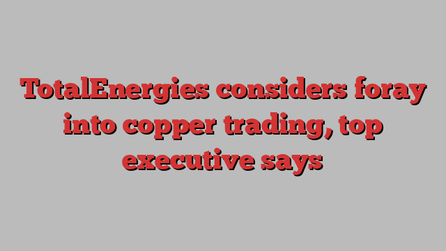 TotalEnergies considers foray into copper trading, top executive says