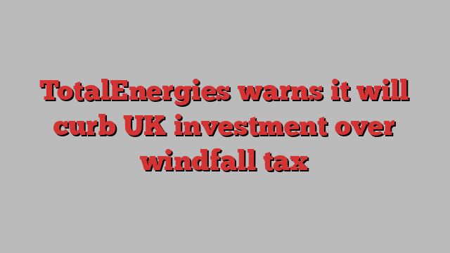 TotalEnergies warns it will curb UK investment over windfall tax