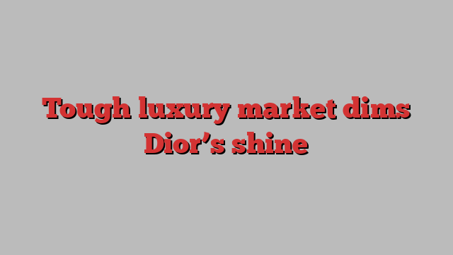 Tough luxury market dims Dior’s shine